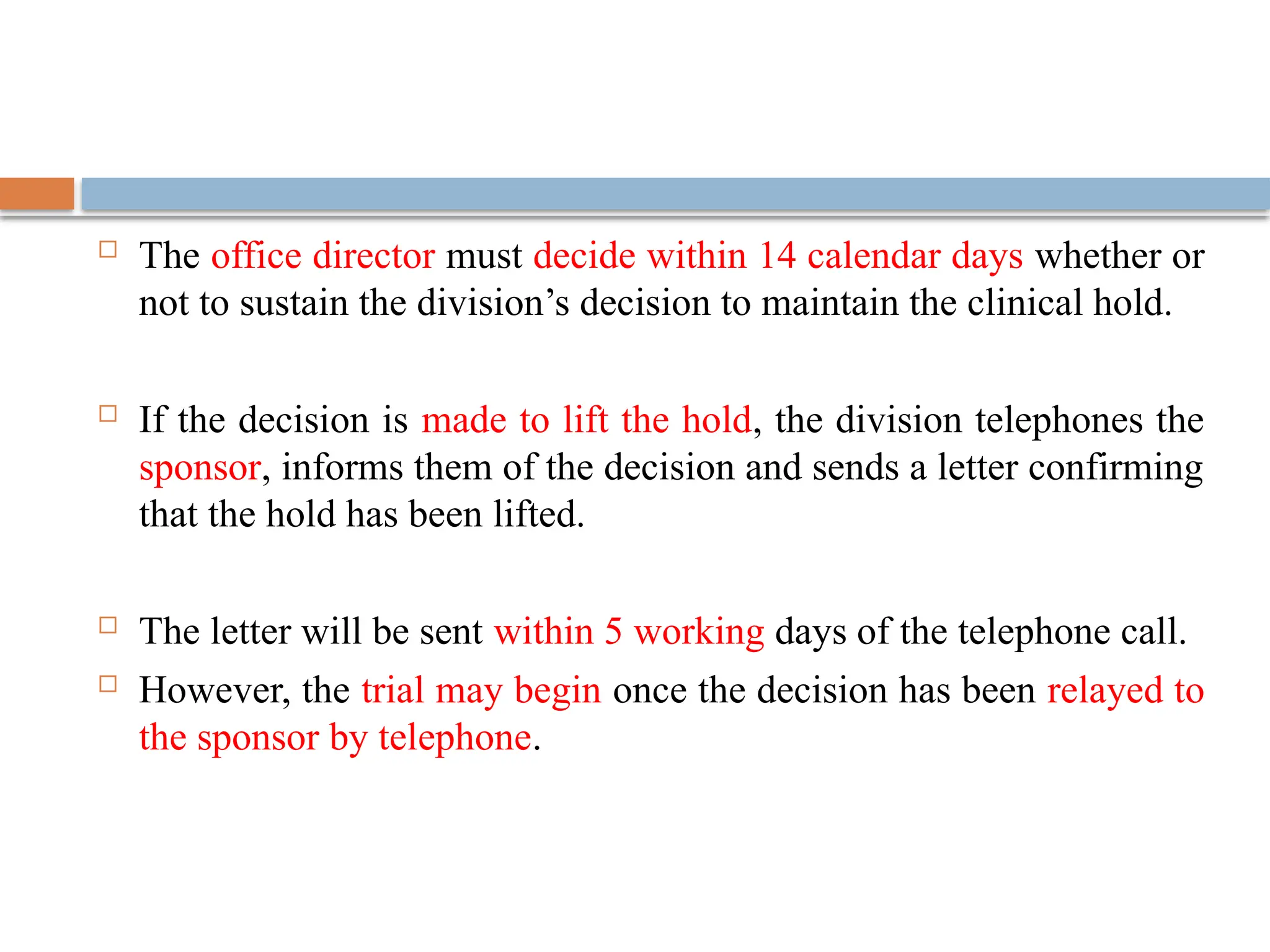  The office director must decide within 14 calendar days whether or
not to sustain the division’s decision to maintain the clinical hold.
 If the decision is made to lift the hold, the division telephones the
sponsor, informs them of the decision and sends a letter confirming
that the hold has been lifted.
 The letter will be sent within 5 working days of the telephone call.
 However, the trial may begin once the decision has been relayed to
the sponsor by telephone.
 