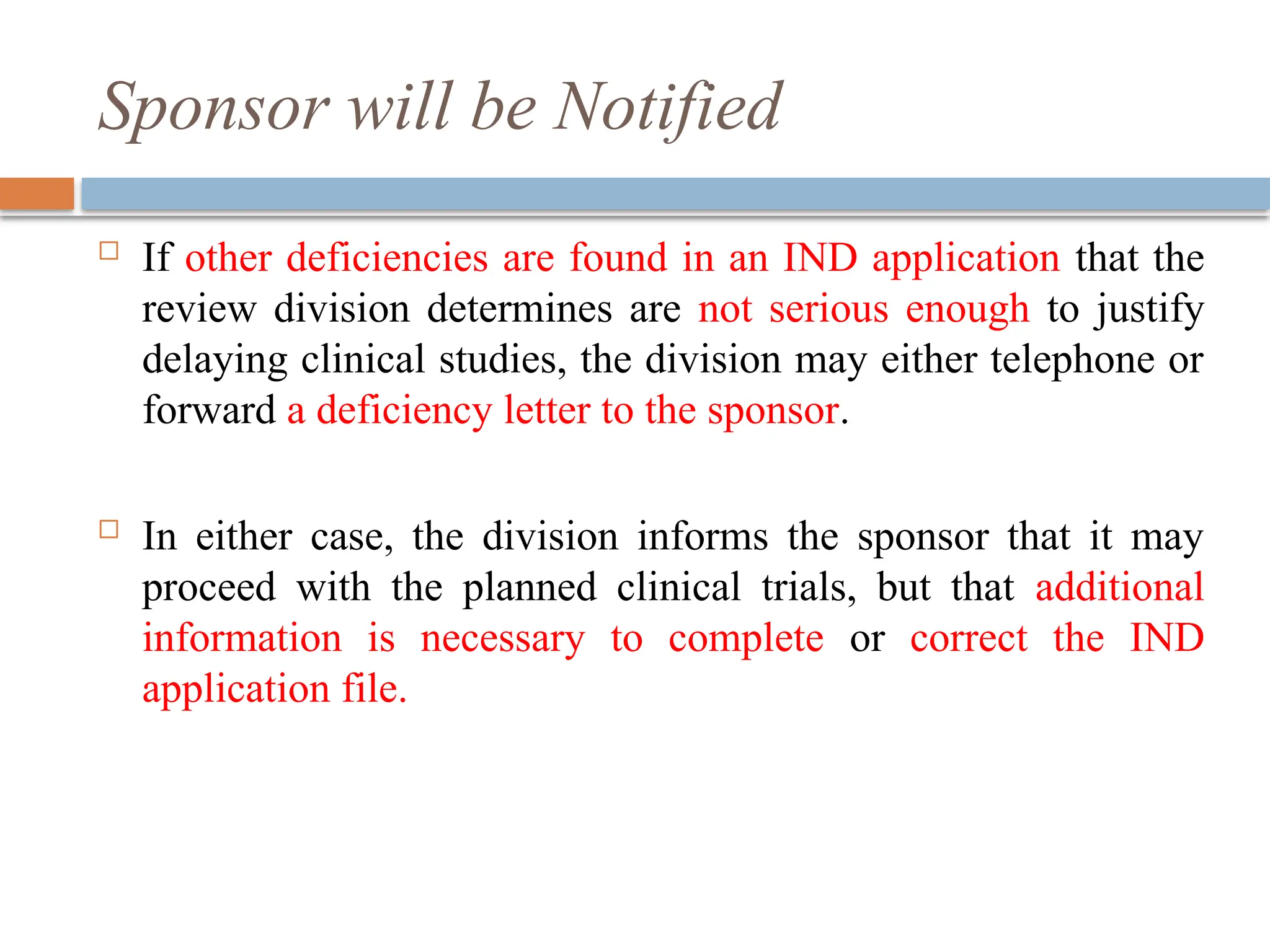 Sponsor will be Notified
 If other deficiencies are found in an IND application that the
review division determines are not serious enough to justify
delaying clinical studies, the division may either telephone or
forward a deficiency letter to the sponsor.
 In either case, the division informs the sponsor that it may
proceed with the planned clinical trials, but that additional
information is necessary to complete or correct the IND
application file.
 