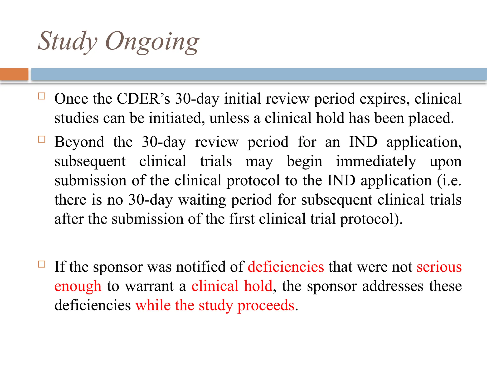 Study Ongoing
 Once the CDER’s 30-day initial review period expires, clinical
studies can be initiated, unless a clinical hold has been placed.
 Beyond the 30-day review period for an IND application,
subsequent clinical trials may begin immediately upon
submission of the clinical protocol to the IND application (i.e.
there is no 30-day waiting period for subsequent clinical trials
after the submission of the first clinical trial protocol).
 If the sponsor was notified of deficiencies that were not serious
enough to warrant a clinical hold, the sponsor addresses these
deficiencies while the study proceeds.
 