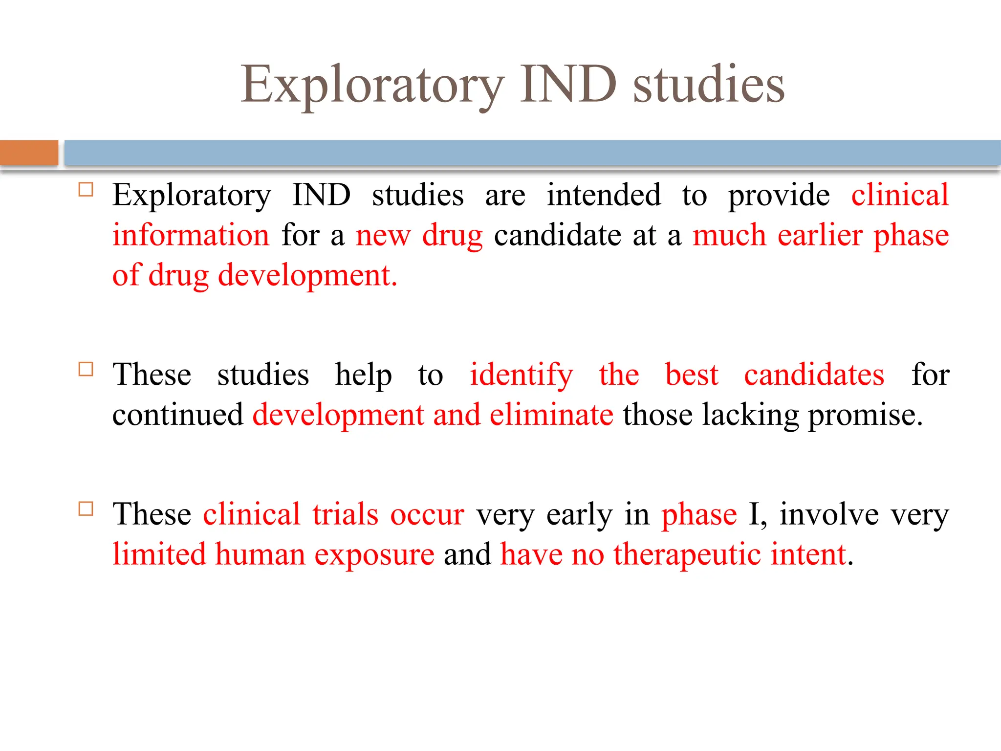 Exploratory IND studies
 Exploratory IND studies are intended to provide clinical
information for a new drug candidate at a much earlier phase
of drug development.
 These studies help to identify the best candidates for
continued development and eliminate those lacking promise.
 These clinical trials occur very early in phase I, involve very
limited human exposure and have no therapeutic intent.
 