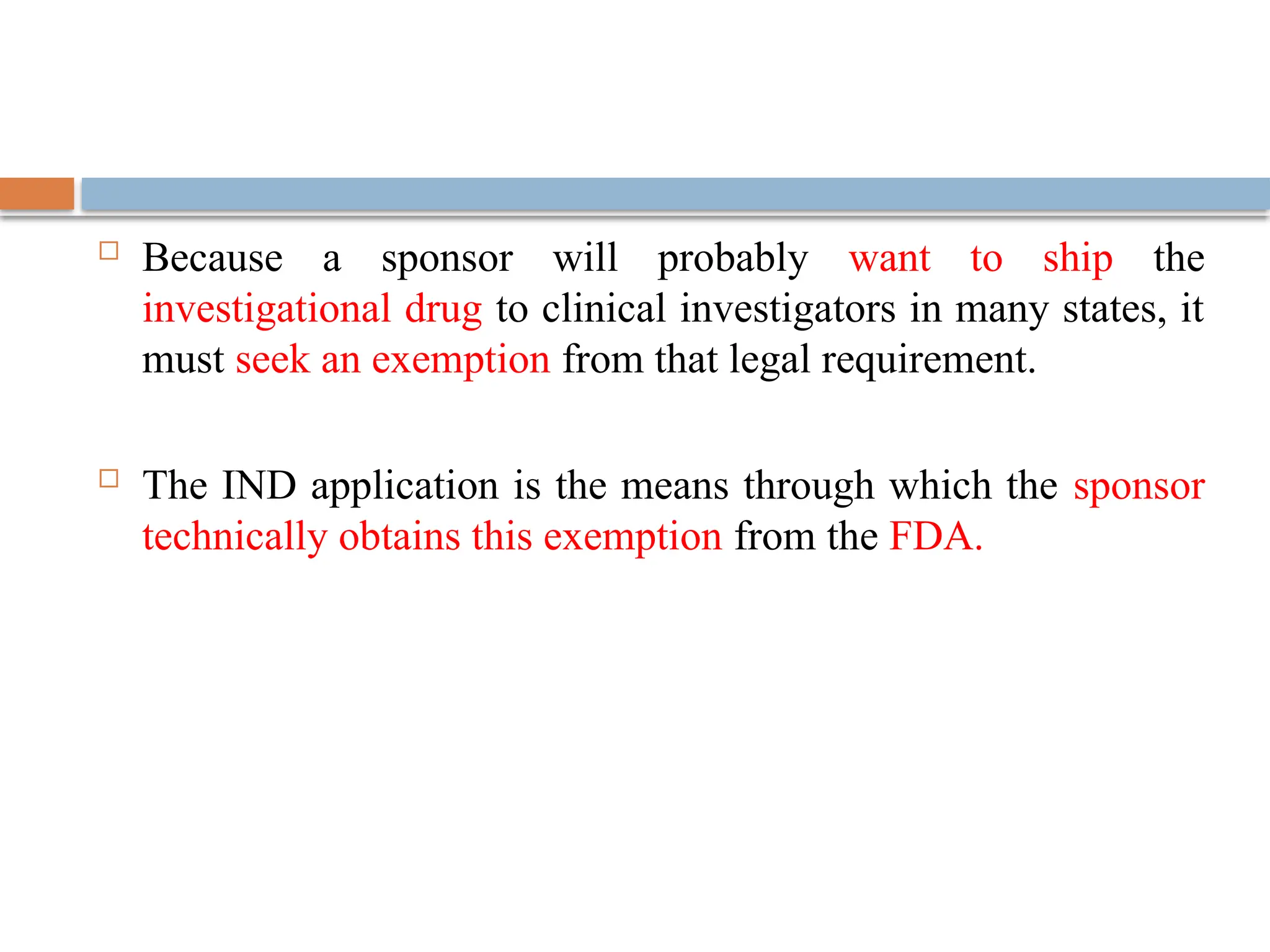  Because a sponsor will probably want to ship the
investigational drug to clinical investigators in many states, it
must seek an exemption from that legal requirement.
 The IND application is the means through which the sponsor
technically obtains this exemption from the FDA.
 