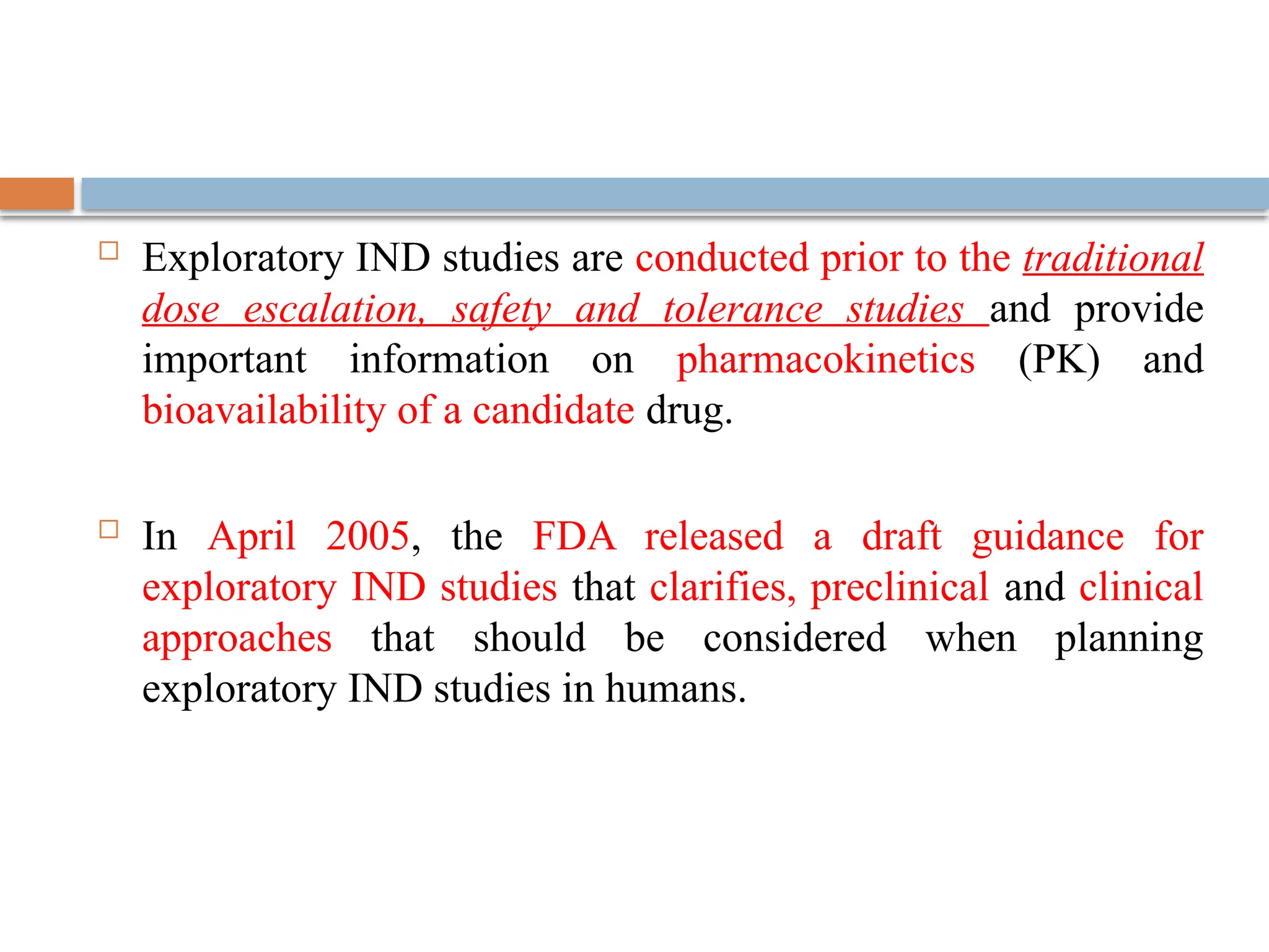  Exploratory IND studies are conducted prior to the traditional
dose escalation, safety and tolerance studies and provide
important information on pharmacokinetics (PK) and
bioavailability of a candidate drug.
 In April 2005, the FDA released a draft guidance for
exploratory IND studies that clarifies, preclinical and clinical
approaches that should be considered when planning
exploratory IND studies in humans.
 