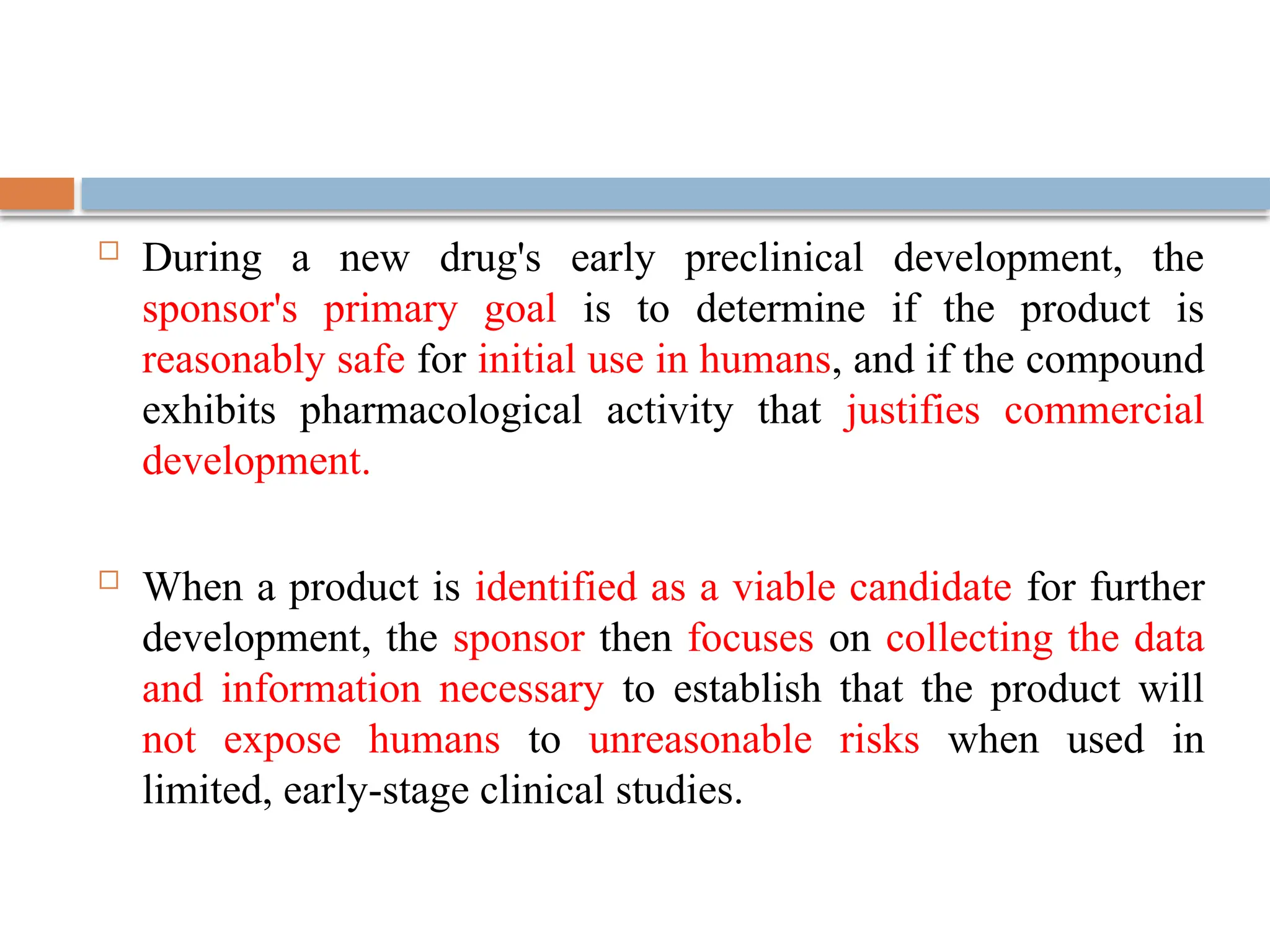  During a new drug's early preclinical development, the
sponsor's primary goal is to determine if the product is
reasonably safe for initial use in humans, and if the compound
exhibits pharmacological activity that justifies commercial
development.
 When a product is identified as a viable candidate for further
development, the sponsor then focuses on collecting the data
and information necessary to establish that the product will
not expose humans to unreasonable risks when used in
limited, early-stage clinical studies.
 