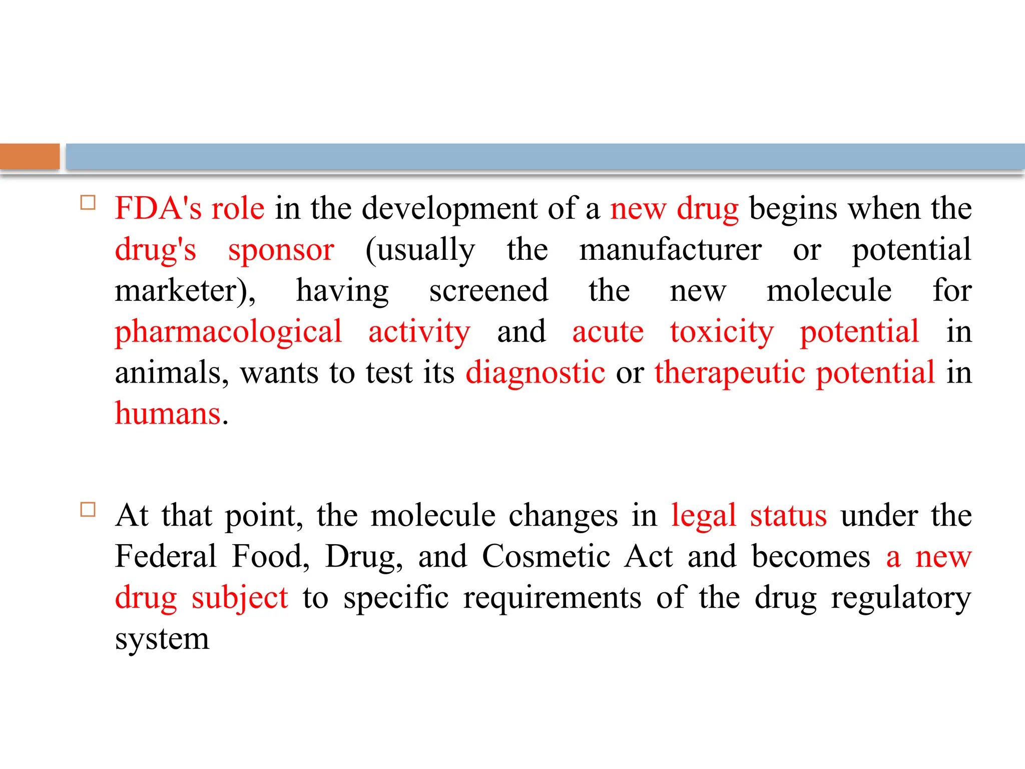  FDA's role in the development of a new drug begins when the
drug's sponsor (usually the manufacturer or potential
marketer), having screened the new molecule for
pharmacological activity and acute toxicity potential in
animals, wants to test its diagnostic or therapeutic potential in
humans.
 At that point, the molecule changes in legal status under the
Federal Food, Drug, and Cosmetic Act and becomes a new
drug subject to specific requirements of the drug regulatory
system
 