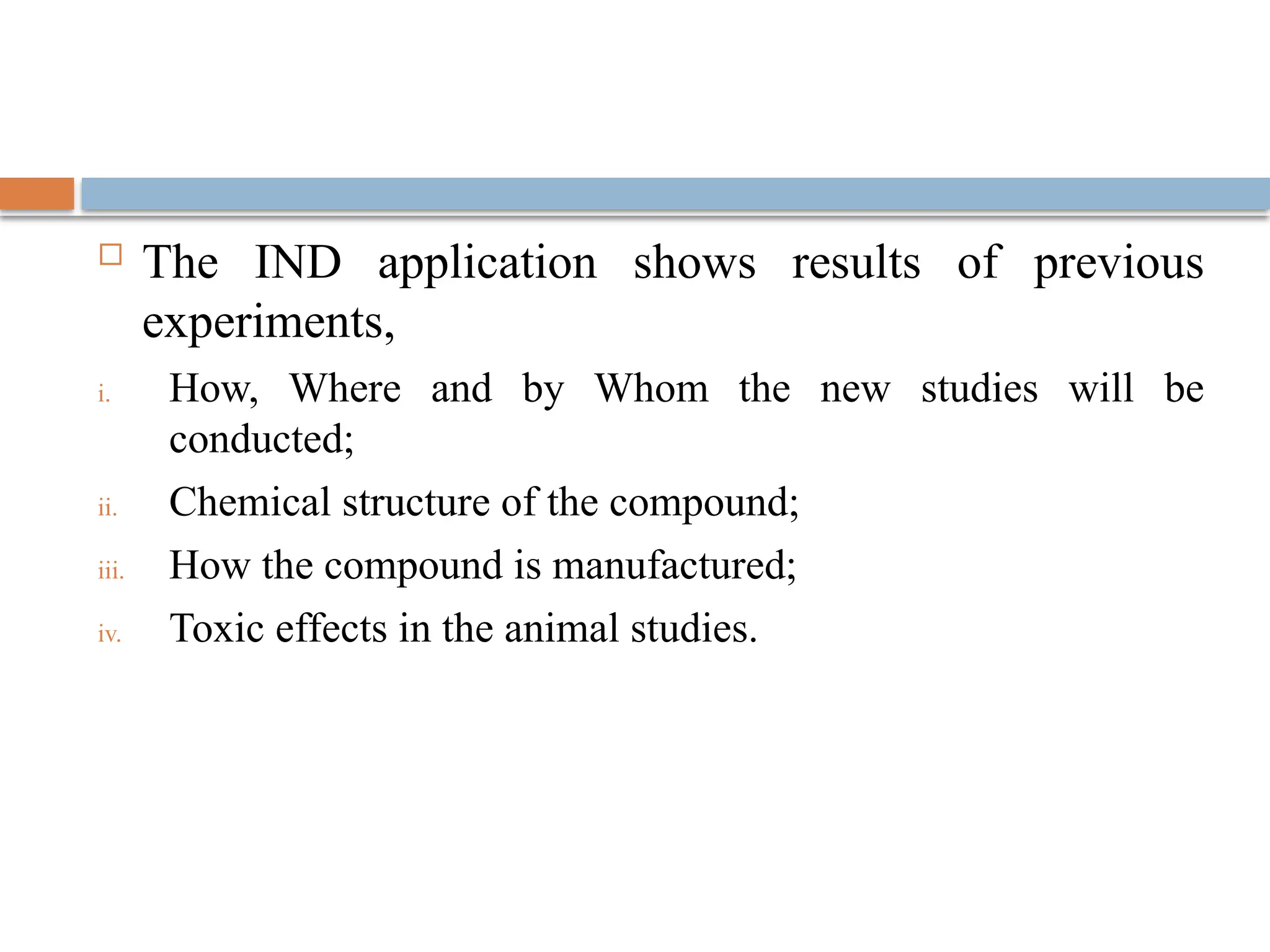  The IND application shows results of previous
experiments,
i. How, Where and by Whom the new studies will be
conducted;
ii. Chemical structure of the compound;
iii. How the compound is manufactured;
iv. Toxic effects in the animal studies.
 