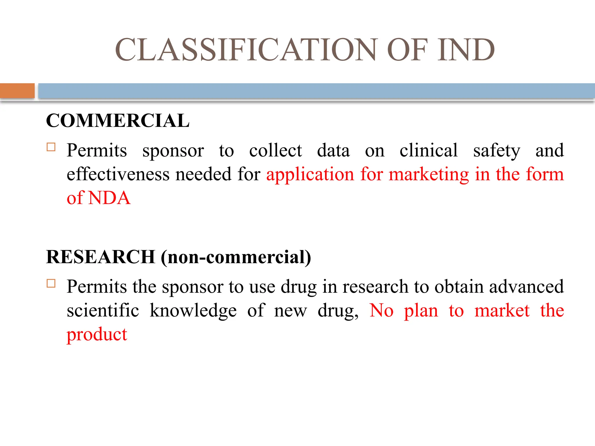 CLASSIFICATION OF IND
COMMERCIAL
 Permits sponsor to collect data on clinical safety and
effectiveness needed for application for marketing in the form
of NDA
RESEARCH (non-commercial)
 Permits the sponsor to use drug in research to obtain advanced
scientific knowledge of new drug, No plan to market the
product
 