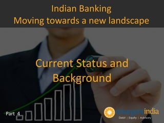 Current Status and
Background
Part 4
Indian Banking
Moving towards a new landscape
 