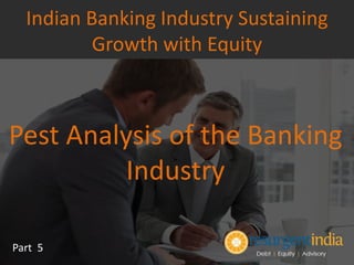 Pest Analysis of the Banking
Industry
Part 5
Indian Banking Industry Sustaining
Growth with Equity
 