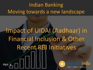 Impact of UIDAI (Aadhaar) in
Financial Inclusion & Other
Recent RBI Initiatives
Part 6
Indian Banking
Moving towards a new landscape
 