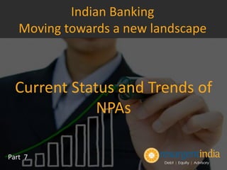 Current Status and Trends of
NPAs
Part 7
Indian Banking
Moving towards a new landscape
 