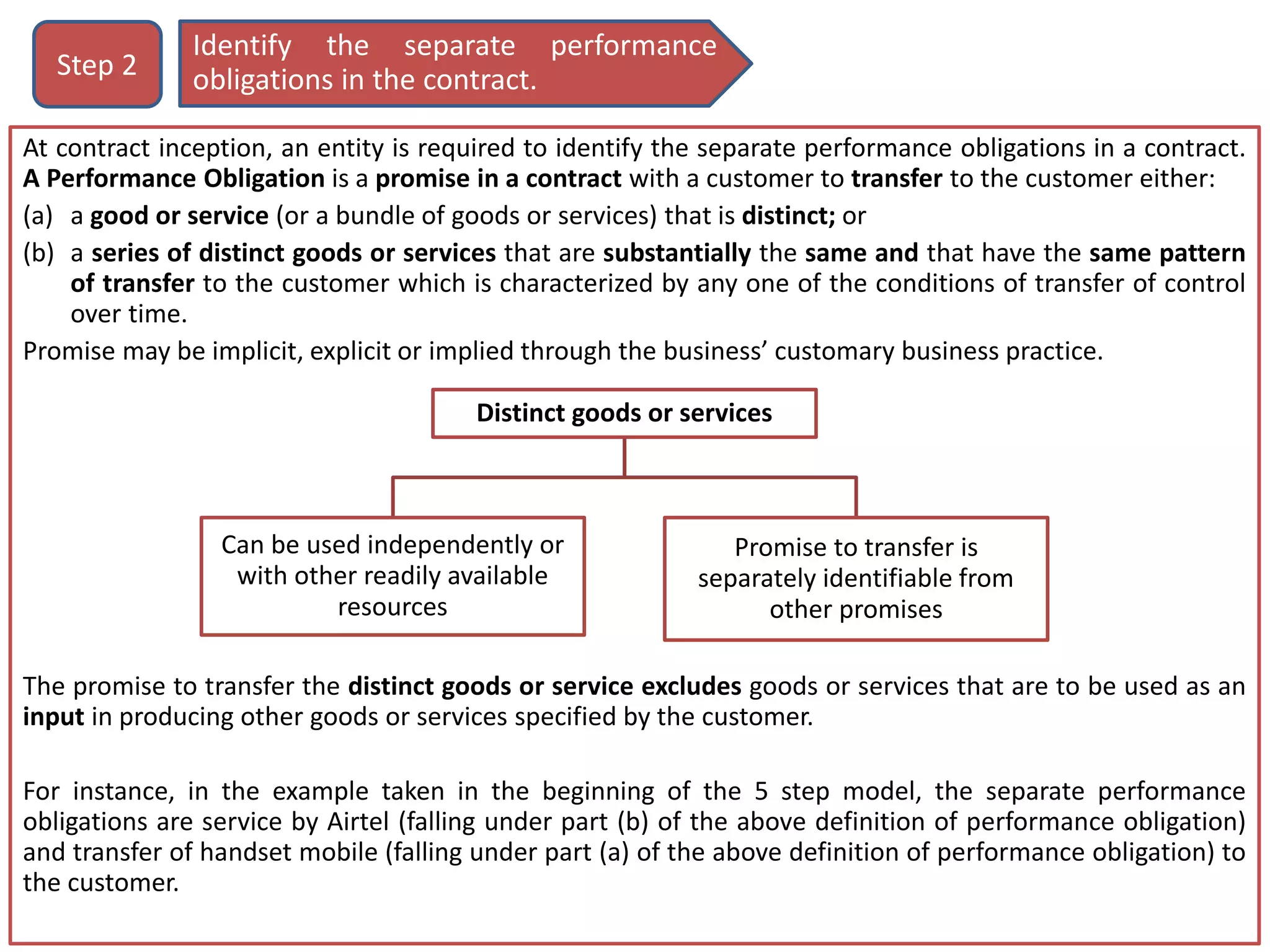 At contract inception, an entity is required to identify the separate performance obligations in a contract.
A Performance Obligation is a promise in a contract with a customer to transfer to the customer either:
(a) a good or service (or a bundle of goods or services) that is distinct; or
(b) a series of distinct goods or services that are substantially the same and that have the same pattern
of transfer to the customer which is characterized by any one of the conditions of transfer of control
over time.
Promise may be implicit, explicit or implied through the business’ customary business practice.
The promise to transfer the distinct goods or service excludes goods or services that are to be used as an
input in producing other goods or services specified by the customer.
For instance, in the example taken in the beginning of the 5 step model, the separate performance
obligations are service by Airtel (falling under part (b) of the above definition of performance obligation)
and transfer of handset mobile (falling under part (a) of the above definition of performance obligation) to
the customer.
Identify the separate performance
obligations in the contract.Step 2
Distinct goods or services
Can be used independently or
with other readily available
resources
Promise to transfer is
separately identifiable from
other promises
 