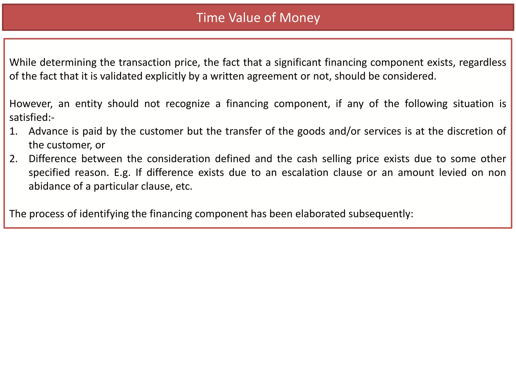 Time Value of Money
While determining the transaction price, the fact that a significant financing component exists, regardless
of the fact that it is validated explicitly by a written agreement or not, should be considered.
However, an entity should not recognize a financing component, if any of the following situation is
satisfied:-
1. Advance is paid by the customer but the transfer of the goods and/or services is at the discretion of
the customer, or
2. Difference between the consideration defined and the cash selling price exists due to some other
specified reason. E.g. If difference exists due to an escalation clause or an amount levied on non
abidance of a particular clause, etc.
The process of identifying the financing component has been elaborated subsequently:
 