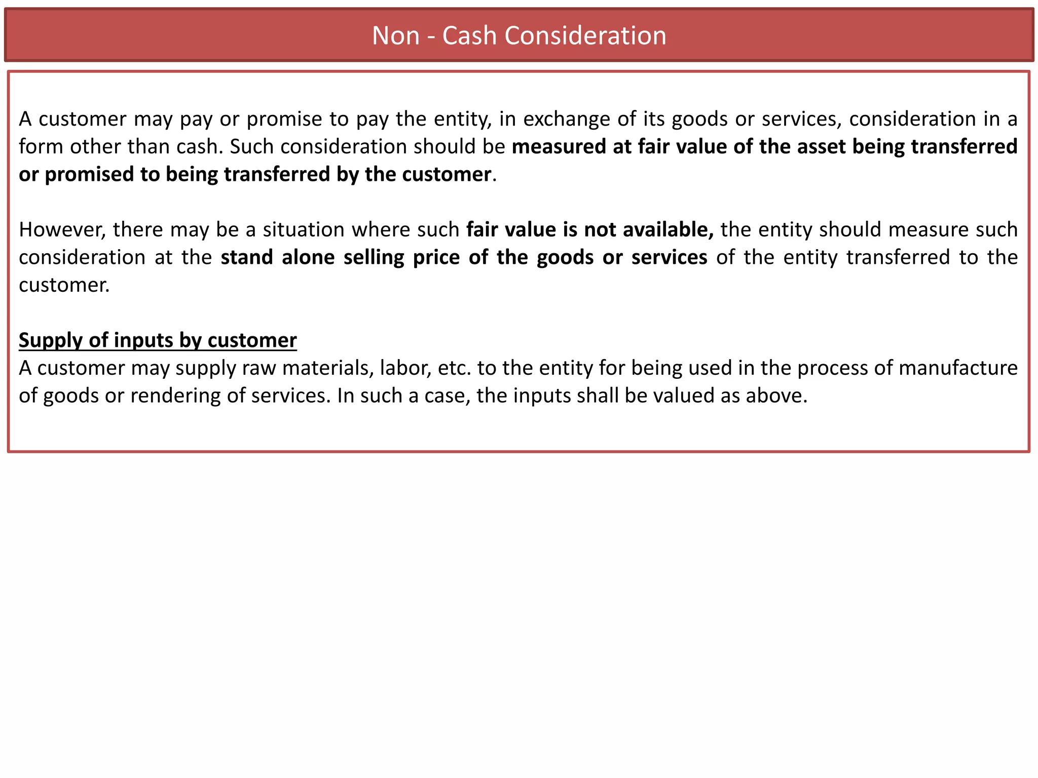 Non - Cash Consideration
A customer may pay or promise to pay the entity, in exchange of its goods or services, consideration in a
form other than cash. Such consideration should be measured at fair value of the asset being transferred
or promised to being transferred by the customer.
However, there may be a situation where such fair value is not available, the entity should measure such
consideration at the stand alone selling price of the goods or services of the entity transferred to the
customer.
Supply of inputs by customer
A customer may supply raw materials, labor, etc. to the entity for being used in the process of manufacture
of goods or rendering of services. In such a case, the inputs shall be valued as above.
 