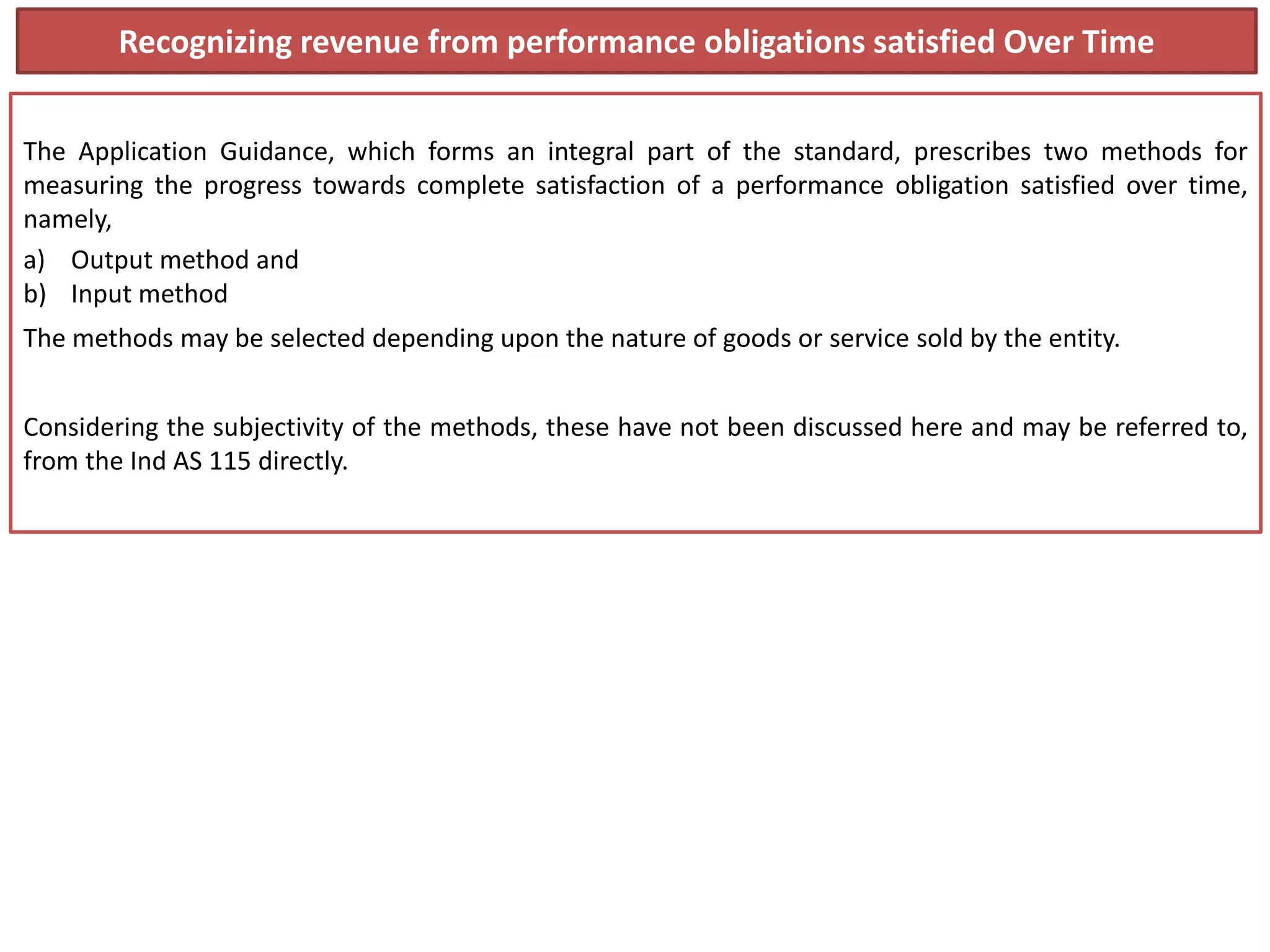 Recognizing revenue from performance obligations satisfied Over Time
The Application Guidance, which forms an integral part of the standard, prescribes two methods for
measuring the progress towards complete satisfaction of a performance obligation satisfied over time,
namely,
a) Output method and
b) Input method
The methods may be selected depending upon the nature of goods or service sold by the entity.
Considering the subjectivity of the methods, these have not been discussed here and may be referred to,
from the Ind AS 115 directly.
 