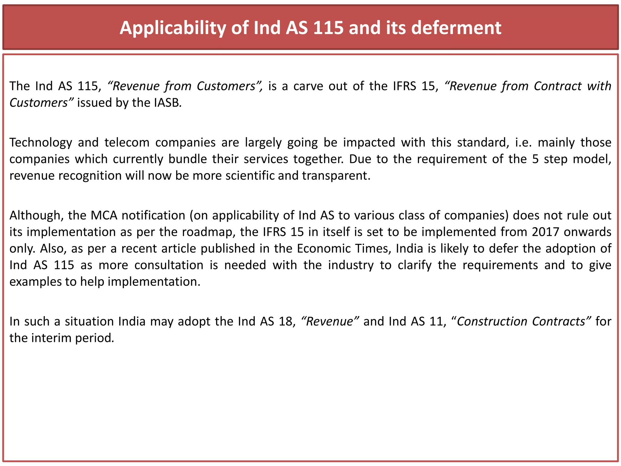 Applicability of Ind AS 115 and its deferment
The Ind AS 115, “Revenue from Customers”, is a carve out of the IFRS 15, “Revenue from Contract with
Customers” issued by the IASB.
Technology and telecom companies are largely going be impacted with this standard, i.e. mainly those
companies which currently bundle their services together. Due to the requirement of the 5 step model,
revenue recognition will now be more scientific and transparent.
Although, the MCA notification (on applicability of Ind AS to various class of companies) does not rule out
its implementation as per the roadmap, the IFRS 15 in itself is set to be implemented from 2017 onwards
only. Also, as per a recent article published in the Economic Times, India is likely to defer the adoption of
Ind AS 115 as more consultation is needed with the industry to clarify the requirements and to give
examples to help implementation.
In such a situation India may adopt the Ind AS 18, “Revenue” and Ind AS 11, “Construction Contracts” for
the interim period.
 