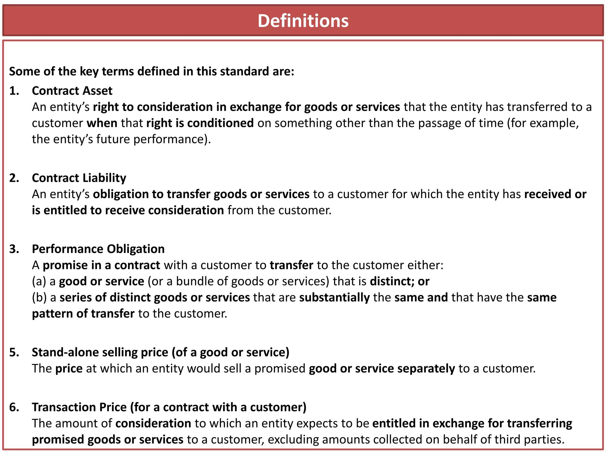 Definitions
Some of the key terms defined in this standard are:
1. Contract Asset
An entity’s right to consideration in exchange for goods or services that the entity has transferred to a
customer when that right is conditioned on something other than the passage of time (for example,
the entity’s future performance).
2. Contract Liability
An entity’s obligation to transfer goods or services to a customer for which the entity has received or
is entitled to receive consideration from the customer.
3. Performance Obligation
A promise in a contract with a customer to transfer to the customer either:
(a) a good or service (or a bundle of goods or services) that is distinct; or
(b) a series of distinct goods or services that are substantially the same and that have the same
pattern of transfer to the customer.
5. Stand-alone selling price (of a good or service)
The price at which an entity would sell a promised good or service separately to a customer.
6. Transaction Price (for a contract with a customer)
The amount of consideration to which an entity expects to be entitled in exchange for transferring
promised goods or services to a customer, excluding amounts collected on behalf of third parties.
 