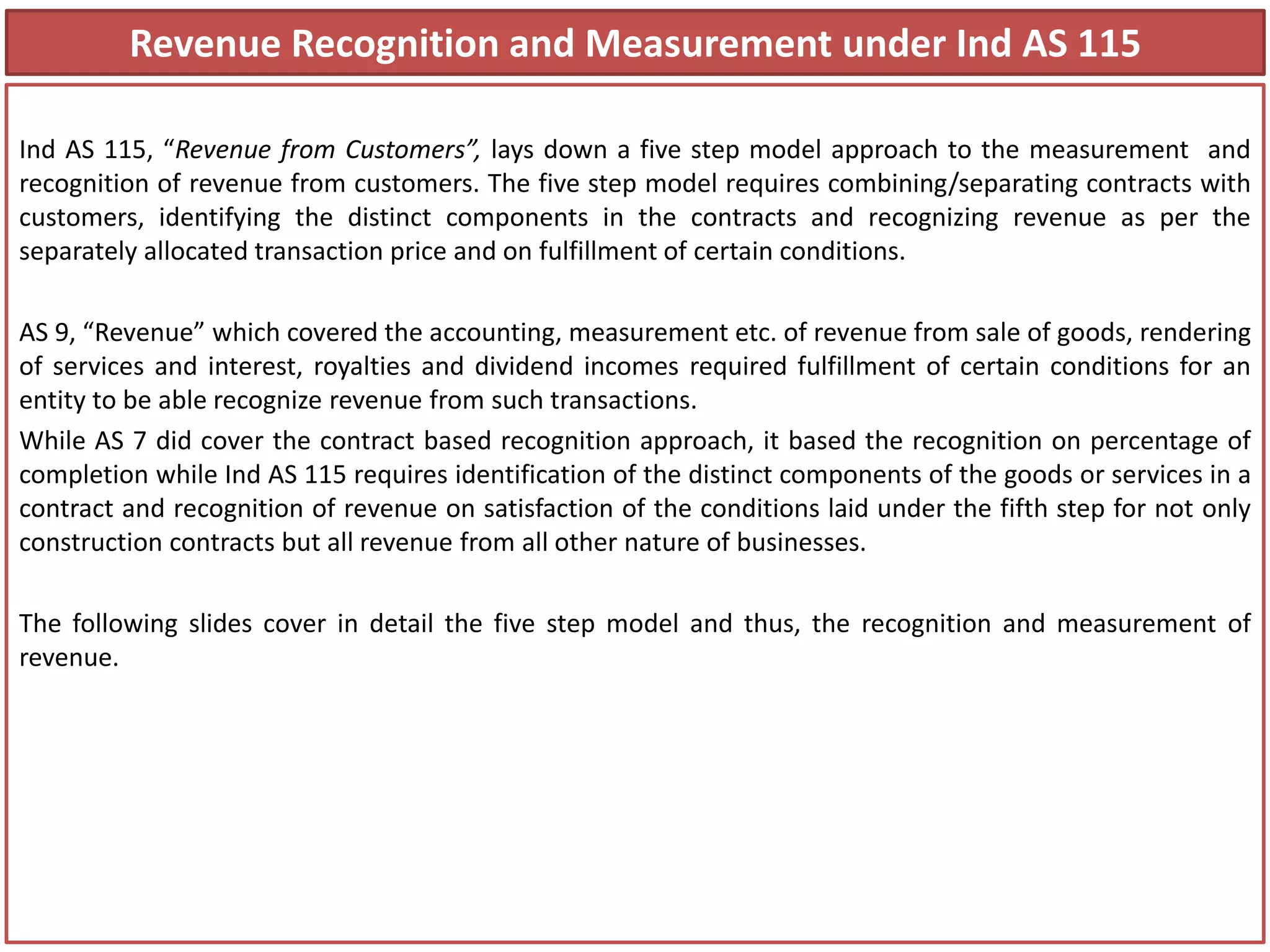 Revenue Recognition and Measurement under Ind AS 115
Ind AS 115, “Revenue from Customers”, lays down a five step model approach to the measurement and
recognition of revenue from customers. The five step model requires combining/separating contracts with
customers, identifying the distinct components in the contracts and recognizing revenue as per the
separately allocated transaction price and on fulfillment of certain conditions.
AS 9, “Revenue” which covered the accounting, measurement etc. of revenue from sale of goods, rendering
of services and interest, royalties and dividend incomes required fulfillment of certain conditions for an
entity to be able recognize revenue from such transactions.
While AS 7 did cover the contract based recognition approach, it based the recognition on percentage of
completion while Ind AS 115 requires identification of the distinct components of the goods or services in a
contract and recognition of revenue on satisfaction of the conditions laid under the fifth step for not only
construction contracts but all revenue from all other nature of businesses.
The following slides cover in detail the five step model and thus, the recognition and measurement of
revenue.
 