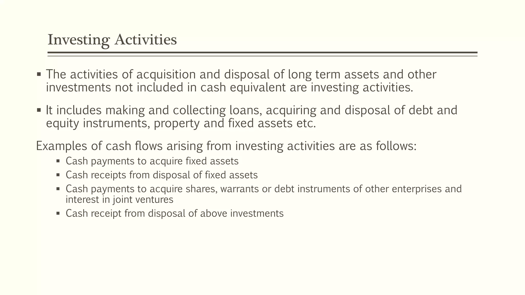 Investing Activities
 The activities of acquisition and disposal of long term assets and other
investments not included in cash equivalent are investing activities.
 It includes making and collecting loans, acquiring and disposal of debt and
equity instruments, property and fixed assets etc.
Examples of cash flows arising from investing activities are as follows:
 Cash payments to acquire fixed assets
 Cash receipts from disposal of fixed assets
 Cash payments to acquire shares, warrants or debt instruments of other enterprises and
interest in joint ventures
 Cash receipt from disposal of above investments
 