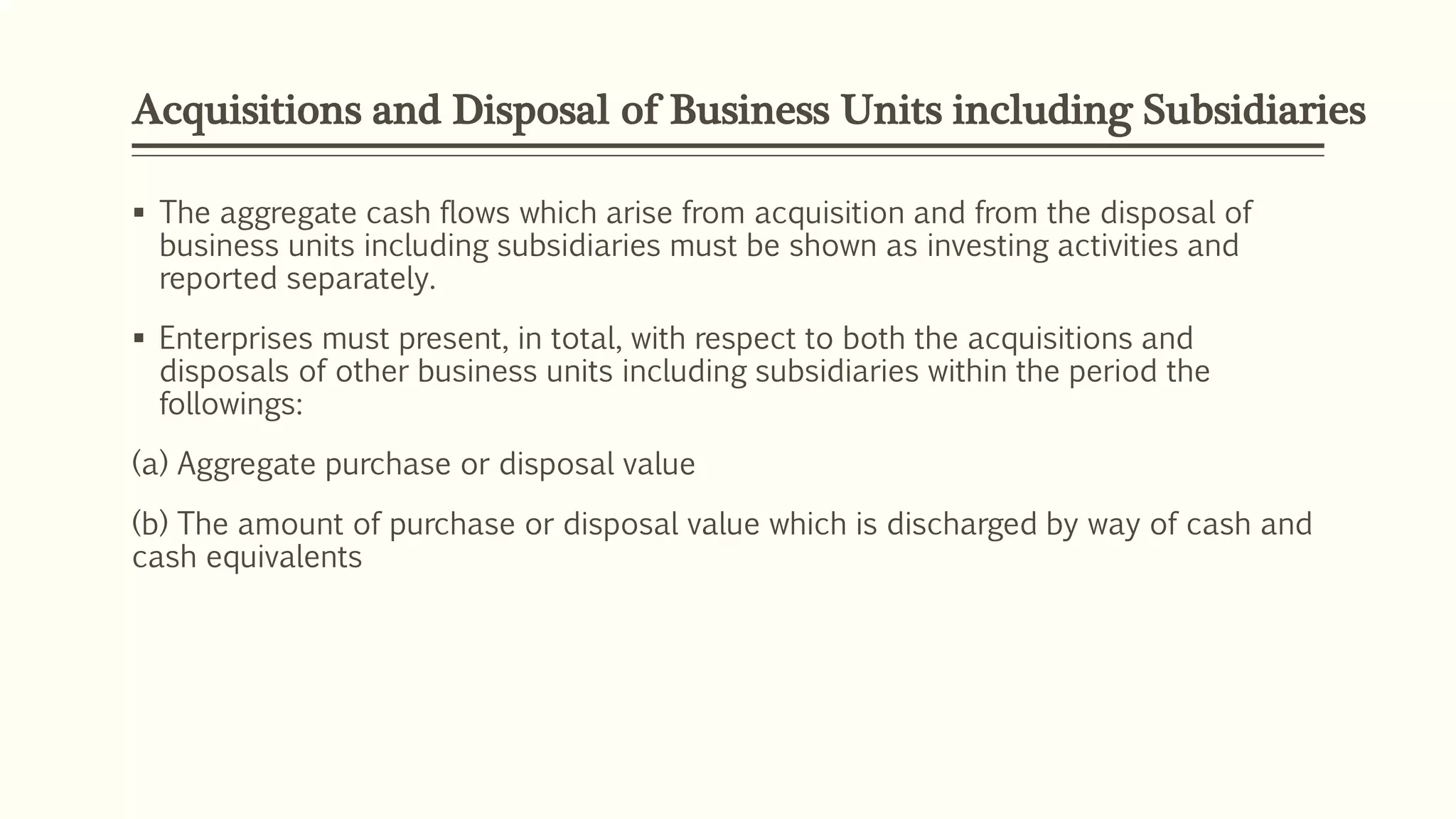 Acquisitions and Disposal of Business Units including Subsidiaries
 The aggregate cash flows which arise from acquisition and from the disposal of
business units including subsidiaries must be shown as investing activities and
reported separately.
 Enterprises must present, in total, with respect to both the acquisitions and
disposals of other business units including subsidiaries within the period the
followings:
(a) Aggregate purchase or disposal value
(b) The amount of purchase or disposal value which is discharged by way of cash and
cash equivalents
 