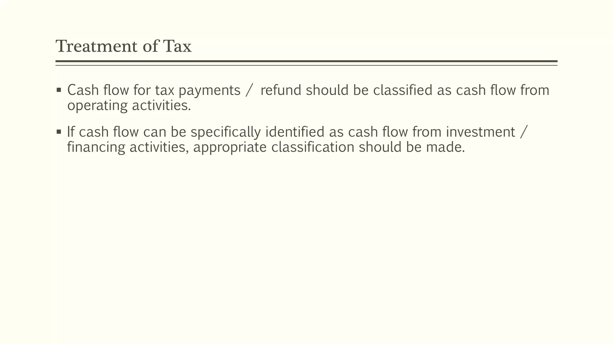 Treatment of Tax
 Cash flow for tax payments / refund should be classified as cash flow from
operating activities.
 If cash flow can be specifically identified as cash flow from investment /
financing activities, appropriate classification should be made.
 