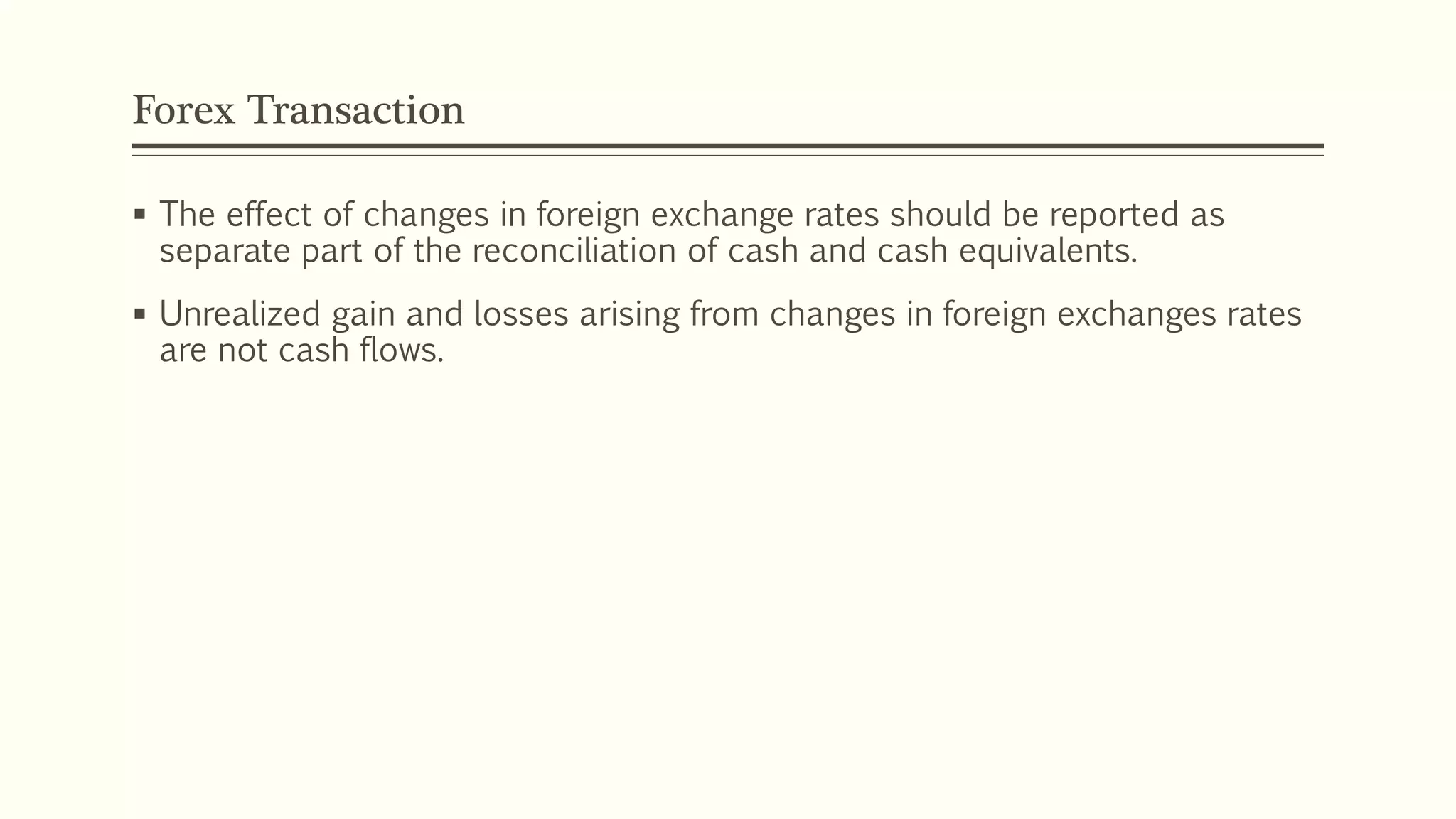 Forex Transaction
 The effect of changes in foreign exchange rates should be reported as
separate part of the reconciliation of cash and cash equivalents.
 Unrealized gain and losses arising from changes in foreign exchanges rates
are not cash flows.
 