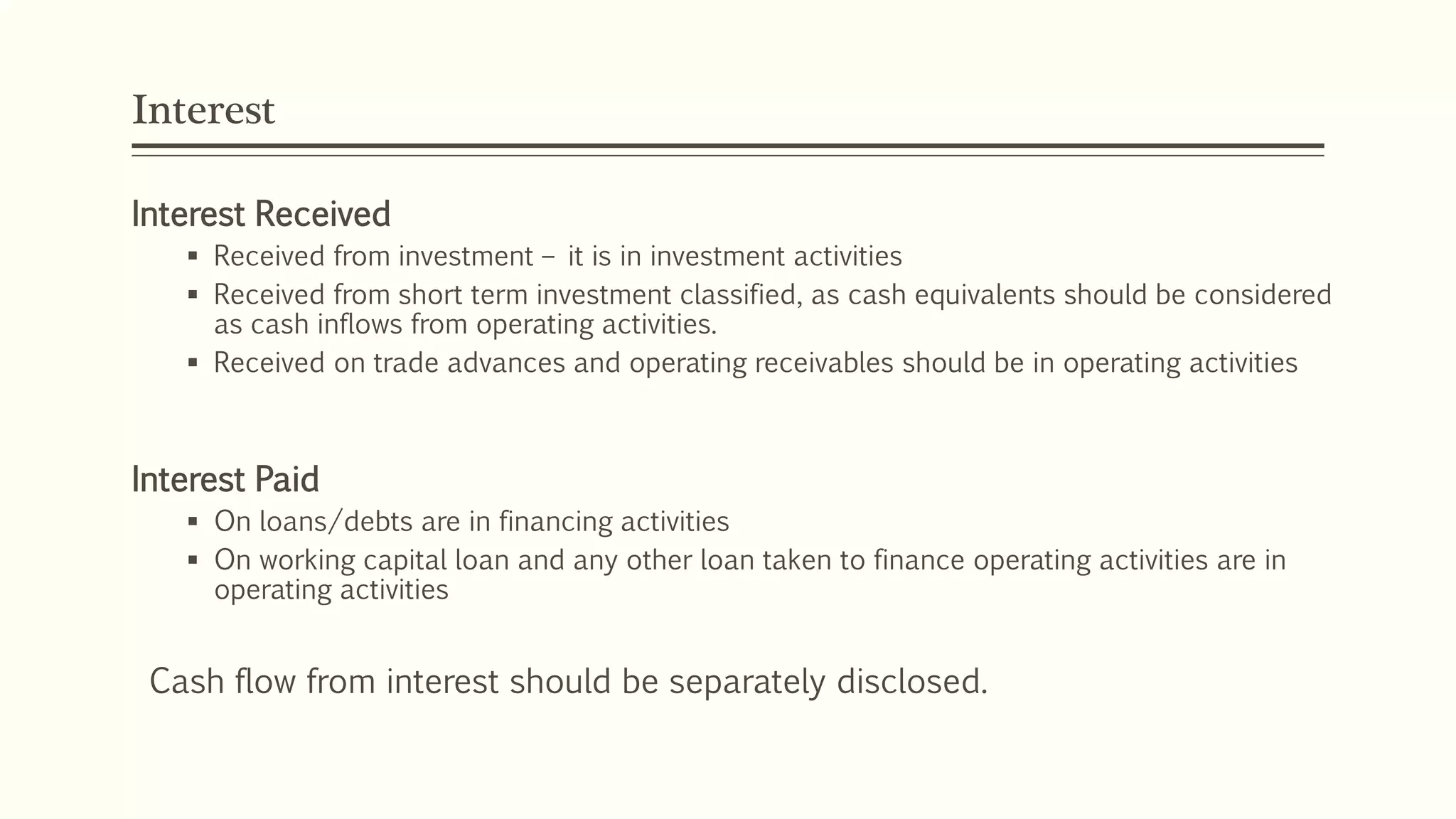 Interest
Interest Received
 Received from investment – it is in investment activities
 Received from short term investment classified, as cash equivalents should be considered
as cash inflows from operating activities.
 Received on trade advances and operating receivables should be in operating activities
Interest Paid
 On loans/debts are in financing activities
 On working capital loan and any other loan taken to finance operating activities are in
operating activities
Cash flow from interest should be separately disclosed.
 
