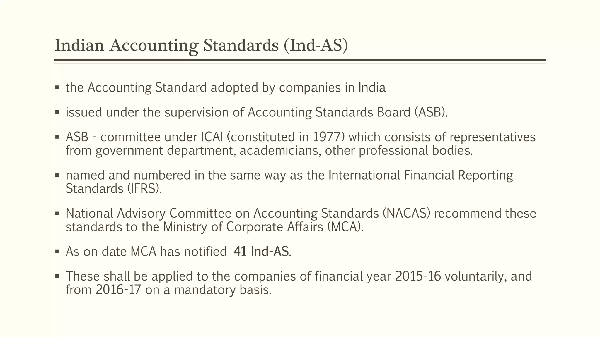 Indian Accounting Standards (Ind-AS)
 the Accounting Standard adopted by companies in India
 issued under the supervision of Accounting Standards Board (ASB).
 ASB - committee under ICAI (constituted in 1977) which consists of representatives
from government department, academicians, other professional bodies.
 named and numbered in the same way as the International Financial Reporting
Standards (IFRS).
 National Advisory Committee on Accounting Standards (NACAS) recommend these
standards to the Ministry of Corporate Affairs (MCA).
 As on date MCA has notified 41 Ind-AS.
 These shall be applied to the companies of financial year 2015-16 voluntarily, and
from 2016-17 on a mandatory basis.
 