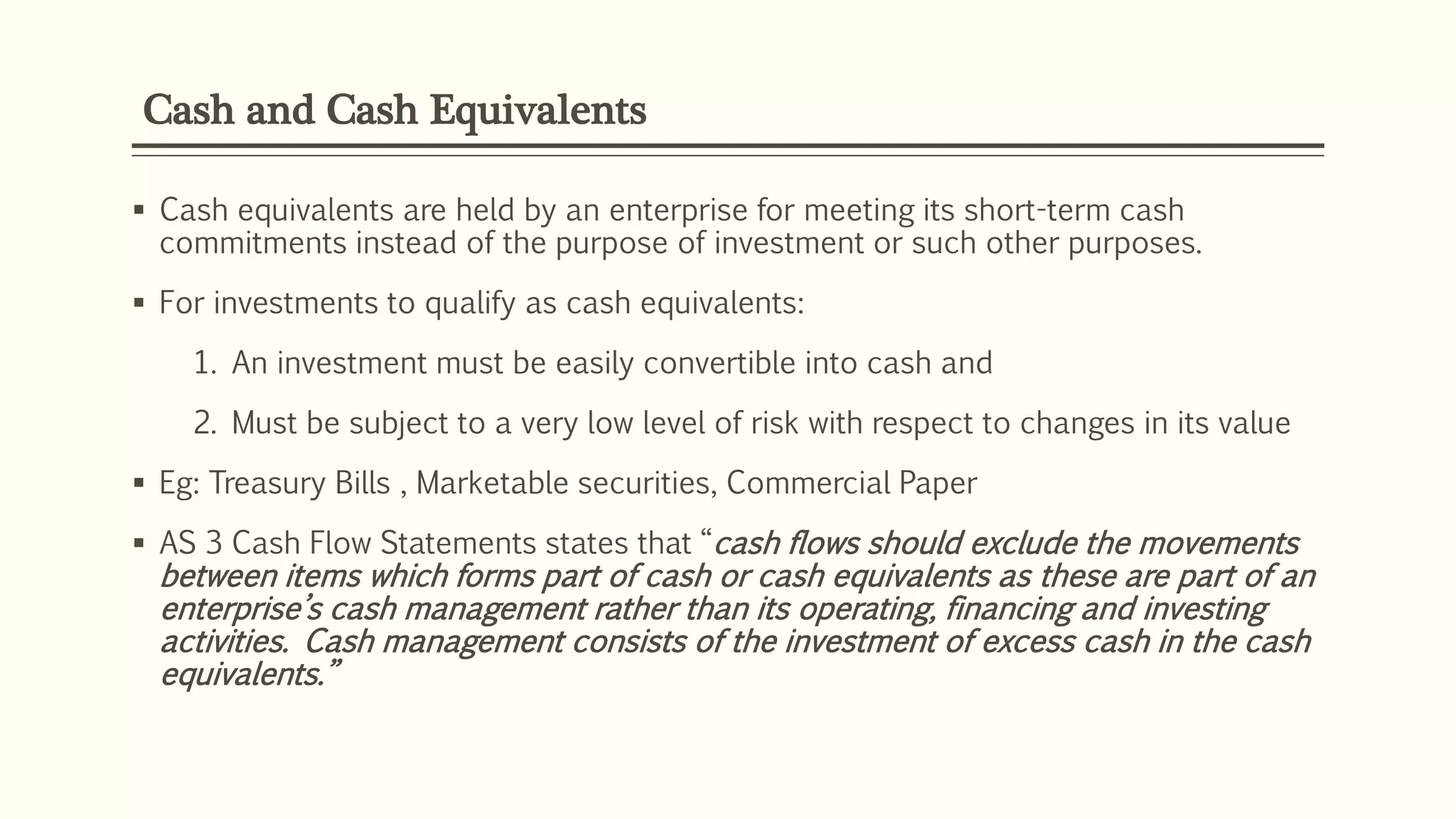 Cash and Cash Equivalents
 Cash equivalents are held by an enterprise for meeting its short-term cash
commitments instead of the purpose of investment or such other purposes.
 For investments to qualify as cash equivalents:
1. An investment must be easily convertible into cash and
2. Must be subject to a very low level of risk with respect to changes in its value
 Eg: Treasury Bills , Marketable securities, Commercial Paper
 AS 3 Cash Flow Statements states that “cash flows should exclude the movements
between items which forms part of cash or cash equivalents as these are part of an
enterprise’s cash management rather than its operating, financing and investing
activities. Cash management consists of the investment of excess cash in the cash
equivalents.”
 