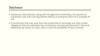 Disclosure
 Enterprises must disclose, along with management commentary, the amount of
substantial cash and cash equivalents held by an enterprise which isn’t available for
use.
 Commitments that may arise from discounted bills of exchange and other similar
obligations that are undertaken by an enterprise are typically disclosed in financial
statements by means of notes, even in case the probability of loss is remote.
 