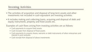 Investing Activities
 The activities of acquisition and disposal of long term assets and other
investments not included in cash equivalent are investing activities.
 It includes making and collecting loans, acquiring and disposal of debt and
equity instruments, property and fixed assets etc.
Examples of cash flows arising from investing activities are as follows:
 Cash payments to acquire fixed assets
 Cash receipts from disposal of fixed assets
 Cash payments to acquire shares, warrants or debt instruments of other enterprises and
interest in joint ventures
 Cash receipt from disposal of above investments
 