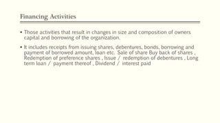 Financing Activities
 Those activities that result in changes in size and composition of owners
capital and borrowing of the organization.
 It includes receipts from issuing shares, debentures, bonds, borrowing and
payment of borrowed amount, loan etc. Sale of share Buy back of shares ,
Redemption of preference shares , Issue / redemption of debentures , Long
term loan / payment thereof , Dividend / interest paid
 