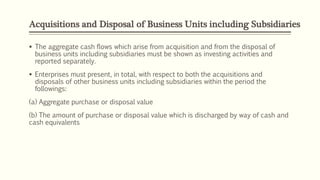 Acquisitions and Disposal of Business Units including Subsidiaries
 The aggregate cash flows which arise from acquisition and from the disposal of
business units including subsidiaries must be shown as investing activities and
reported separately.
 Enterprises must present, in total, with respect to both the acquisitions and
disposals of other business units including subsidiaries within the period the
followings:
(a) Aggregate purchase or disposal value
(b) The amount of purchase or disposal value which is discharged by way of cash and
cash equivalents
 