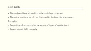 Non Cash
 These should be excluded from the cash flow statement
 These transactions should be disclosed in the financial statements.
Examples
 Acquisition of an enterprise by means of issue of equity share
 Conversion of debt to equity
 
