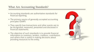 What Are Accounting Standards?
 Accounting standards are authoritative standards for
financial reporting.
 The primary source of generally accepted accounting
principles (GAAP).
 They specify how transactions and other events are to
be recognized, measured, presented and disclosed in
financial statements.
 The objective of such standards is to provide financial
information to investors, lenders, creditors, contributors
and others that is useful in making decisions about
providing resources to the entity.
 