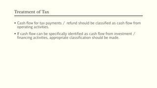 Treatment of Tax
 Cash flow for tax payments / refund should be classified as cash flow from
operating activities.
 If cash flow can be specifically identified as cash flow from investment /
financing activities, appropriate classification should be made.
 
