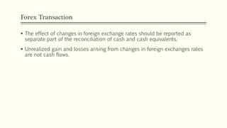 Forex Transaction
 The effect of changes in foreign exchange rates should be reported as
separate part of the reconciliation of cash and cash equivalents.
 Unrealized gain and losses arising from changes in foreign exchanges rates
are not cash flows.
 