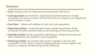 Definition
 Cash comprises cash on hand and demand deposits with banks.
 Cash equivalents are short term, highly liquid investments that are readily
convertible into known amounts of cash and which are subject to an insignificant
risk of changes in value.
 Cash flows - inflows and outflows of cash and cash equivalents.
 Operating activities are the principal revenue-producing activities of the
enterprise and other activities that are not investing or financing activities.
 Investing activities are the acquisition and disposal of long-term assets and
other investments not included in cash equivalents.
 Financing activities are activities that result in changes in the size and
composition of the owners’ capital (including preference share capital in the
case of a company) and borrowings of the enterprise.
 