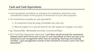 Cash and Cash Equivalents
 Cash equivalents are held by an enterprise for meeting its short-term cash
commitments instead of the purpose of investment or such other purposes.
 For investments to qualify as cash equivalents:
1. An investment must be easily convertible into cash and
2. Must be subject to a very low level of risk with respect to changes in its value
 Eg: Treasury Bills , Marketable securities, Commercial Paper
 AS 3 Cash Flow Statements states that “cash flows should exclude the movements
between items which forms part of cash or cash equivalents as these are part of an
enterprise’s cash management rather than its operating, financing and investing
activities. Cash management consists of the investment of excess cash in the cash
equivalents.”
 