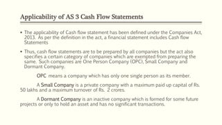 Applicability of AS 3 Cash Flow Statements
 The applicability of Cash flow statement has been defined under the Companies Act,
2013. As per the definition in the act, a financial statement includes Cash flow
Statements
 Thus, cash flow statements are to be prepared by all companies but the act also
specifies a certain category of companies which are exempted from preparing the
same. Such companies are One Person Company (OPC), Small Company and
Dormant Company.
OPC means a company which has only one single person as its member.
A Small Company is a private company with a maximum paid up capital of Rs.
50 lakhs and a maximum turnover of Rs. 2 crores.
A Dormant Company is an inactive company which is formed for some future
projects or only to hold an asset and has no significant transactions.
 