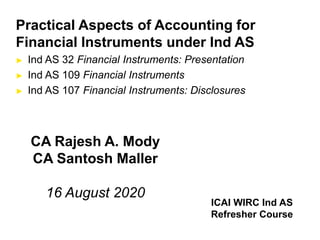 Practical Aspects of Accounting for
Financial Instruments under Ind AS
► Ind AS 32 Financial Instruments: Presentation
► Ind AS 109 Financial Instruments
► Ind AS 107 Financial Instruments: Disclosures
CA Rajesh A. Mody
CA Santosh Maller
16 August 2020
ICAI WIRC Ind AS
Refresher Course
 