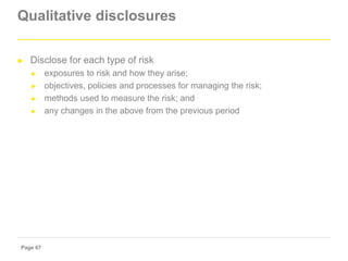 Page 67
Qualitative disclosures
► Disclose for each type of risk
► exposures to risk and how they arise;
► objectives, pol...