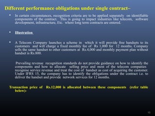 Different performance obligations under single contract–
 In certain circumstances, recognition criteria are to be applied separately on identifiable
components of the contract. This is going to impact industries like telecom, software
development, infrastructure, Etc. where long term contracts are entered.
 Illustration
 A Telecom Company launches a scheme in which it will provide free handsets to its
customers and will charge a fixed monthly fee of Rs 1,000 for 12 months. Company
sells the same handset to other customers at Rs.4,000 and monthly payment plan without
handset is Rs.800.
Prevailing revenue recognition standards do not provide guidance on how to identify the
components and how to allocate selling price and most of the telecom companies
recognise service revenue and treat the cost of handset as cost of acquiring the customer.
Under IFRS 15, the company has to identify the obligations under the contract i.e. to
deliver the handset and provide network services for 12 months.
Transaction price of Rs.12,000 is allocated between these components (refer table
below)-
10
 
