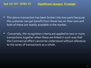 Ind AS 115 / IFRS 15 Significant changes Example
 The above transaction has been broken into two parts because
the customer can get benefit from these two on their own and
both of these are readily available in the market.
 Conversely, the recognition criteria are applied to two or more
transactions together when these are linked in such way that
the Commercial effect cannot be understood without reference
to the series of transactions as a whole.
13
 