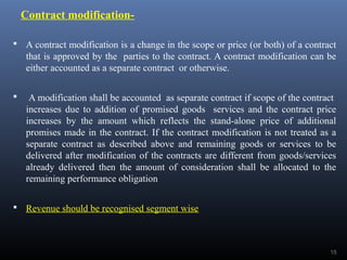 Contract modification-
 A contract modification is a change in the scope or price (or both) of a contract
that is approved by the parties to the contract. A contract modification can be
either accounted as a separate contract or otherwise.
 A modification shall be accounted as separate contract if scope of the contract
increases due to addition of promised goods services and the contract price
increases by the amount which reflects the stand-alone price of additional
promises made in the contract. If the contract modification is not treated as a
separate contract as described above and remaining goods or services to be
delivered after modification of the contracts are different from goods/services
already delivered then the amount of consideration shall be allocated to the
remaining performance obligation
 Revenue should be recognised segment wise
15
 