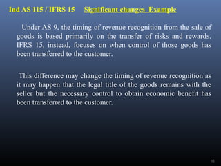 Ind AS 115 / IFRS 15 Significant changes Example
Under AS 9, the timing of revenue recognition from the sale of
goods is based primarily on the transfer of risks and rewards.
IFRS 15, instead, focuses on when control of those goods has
been transferred to the customer.
This difference may change the timing of revenue recognition as
it may happen that the legal title of the goods remains with the
seller but the necessary control to obtain economic benefit has
been transferred to the customer.
16
 