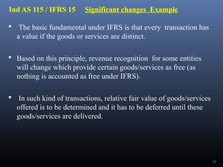 Ind AS 115 / IFRS 15 Significant changes Example
 The basic fundamental under IFRS is that every transaction has
a value if the goods or services are distinct.
 Based on this principle, revenue recognition for some entities
will change which provide certain goods/services as free (as
nothing is accounted as free under IFRS).
 In such kind of transactions, relative fair value of goods/services
offered is to be determined and it has to be deferred until these
goods/services are delivered.
17
 