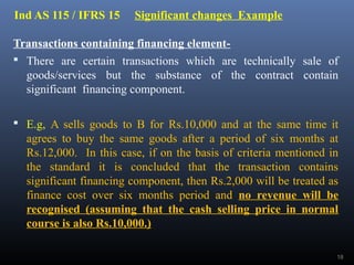 Ind AS 115 / IFRS 15 Significant changes Example
Transactions containing financing element-
 There are certain transactions which are technically sale of
goods/services but the substance of the contract contain
significant financing component.
 E.g, A sells goods to B for Rs.10,000 and at the same time it
agrees to buy the same goods after a period of six months at
Rs.12,000. In this case, if on the basis of criteria mentioned in
the standard it is concluded that the transaction contains
significant financing component, then Rs.2,000 will be treated as
finance cost over six months period and no revenue will be
recognised (assuming that the cash selling price in normal
course is also Rs.10,000.)
18
 