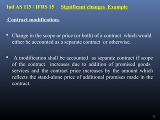Ind AS 115 / IFRS 15 Significant changes Example
Contract modification-
 Change in the scope or price (or both) of a contract which would
either be accounted as a separate contract or otherwise.
 A modification shall be accounted as separate contract if scope
of the contract increases due to addition of promised goods
services and the contract price increases by the amount which
reflects the stand-alone price of additional promises made in the
contract.
19
 