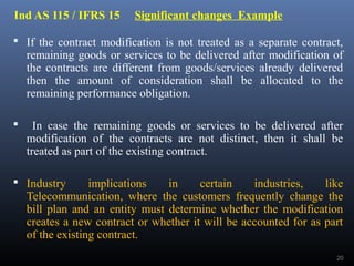 Ind AS 115 / IFRS 15 Significant changes Example
 If the contract modification is not treated as a separate contract,
remaining goods or services to be delivered after modification of
the contracts are different from goods/services already delivered
then the amount of consideration shall be allocated to the
remaining performance obligation.
 In case the remaining goods or services to be delivered after
modification of the contracts are not distinct, then it shall be
treated as part of the existing contract.
 Industry implications in certain industries, like
Telecommunication, where the customers frequently change the
bill plan and an entity must determine whether the modification
creates a new contract or whether it will be accounted for as part
of the existing contract.
20
 
