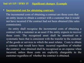 Ind AS 115 / IFRS 15 Significant changes Example
 Incremental cost for obtaining contract-
The incremental costs of obtaining a contract are those costs that
an entity incurs to obtain a contract with a customer that it would
not have incurred if the contract had not been obtained (like sales
commission).
An entity shall recognise the incremental costs of obtaining a
contract with a customer as an asset if the entity expects to recover
those costs. The recognised asset shall be amortised on a
systematic basis that is consistent with the transfer to the customer
of the goods or services to which the asset relates. Costs to obtain
a contract that would have been incurred regardless of whether
the contract was obtained shall be recognised as an expense when
incurred, unless those costs are explicitly chargeable to the
customer regardless of whether the contract is obtained.
22
 